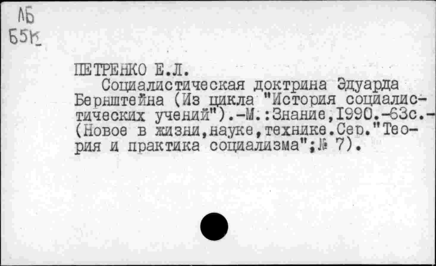 ﻿Ab Б5Ц
ПЕТРЕНКО Е.Л.
Социалистическая доктрина Эдуарда Бернштейна (Из цикла ’’История социалистических учений”).-М.:Знание,1990.-63с.-(Новое в жизни,науке,технике.Сер."Теория и практика социализма";J& 7).